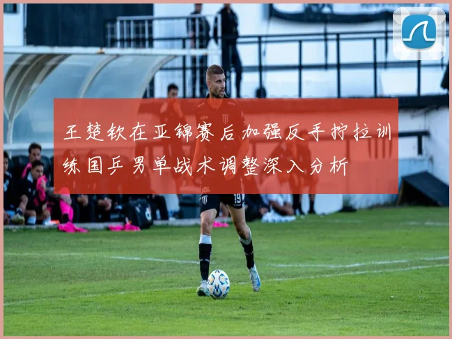 王楚钦在亚锦赛后加强反手拧拉训练国乒男单战术调整深入分析