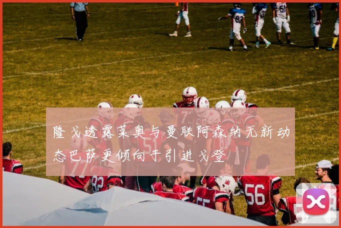 隆戈透露莱奥与曼联阿森纳无新动态巴萨更倾向于引进戈登