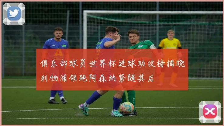 俱乐部球员世界杯进球助攻榜揭晓利物浦领跑阿森纳紧随其后