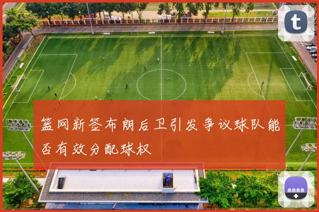 篮网新签布朗后卫引发争议球队能否有效分配球权