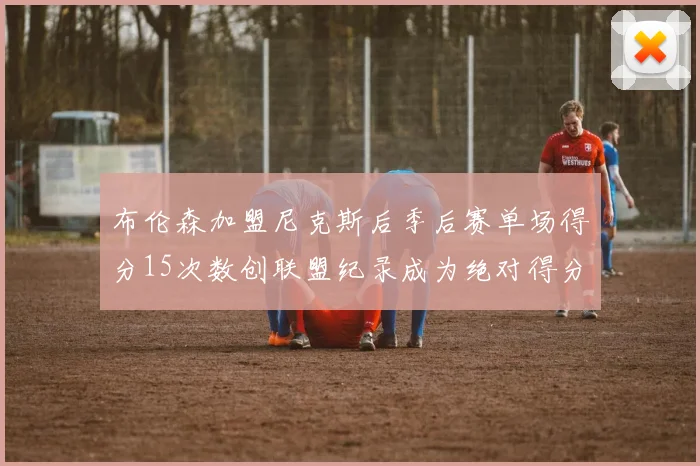 布伦森加盟尼克斯后季后赛单场得分15次数创联盟纪录成为绝对得分王