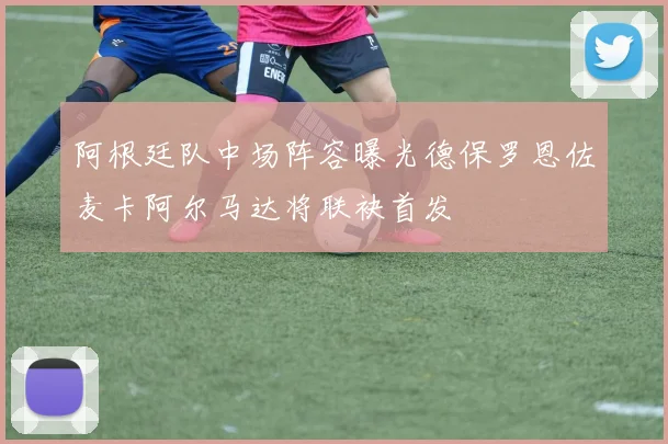 阿根廷队中场阵容曝光德保罗恩佐麦卡阿尔马达将联袂首发