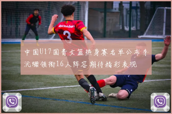 中国U17国青女篮热身赛名单公布李沅珊领衔16人阵容期待精彩表现