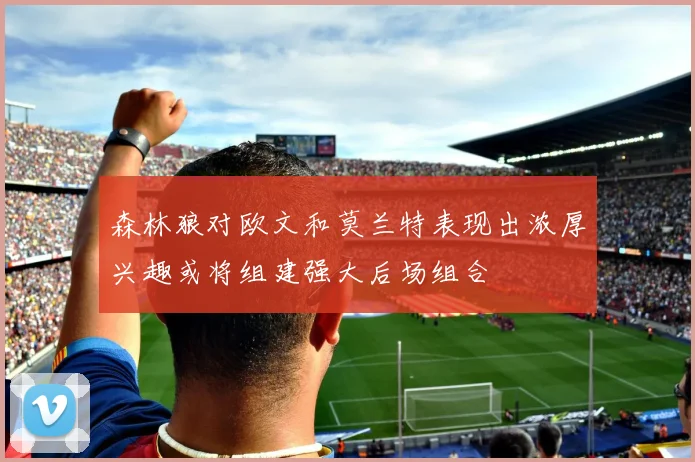 森林狼对欧文和莫兰特表现出浓厚兴趣或将组建强大后场组合