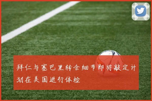 拜仁与塞巴里转会细节即将敲定计划在美国进行体检