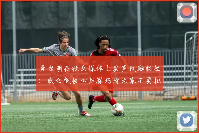 费尔明在社交媒体上发声鼓励粉丝：我会很快回归赛场请大家不要担心